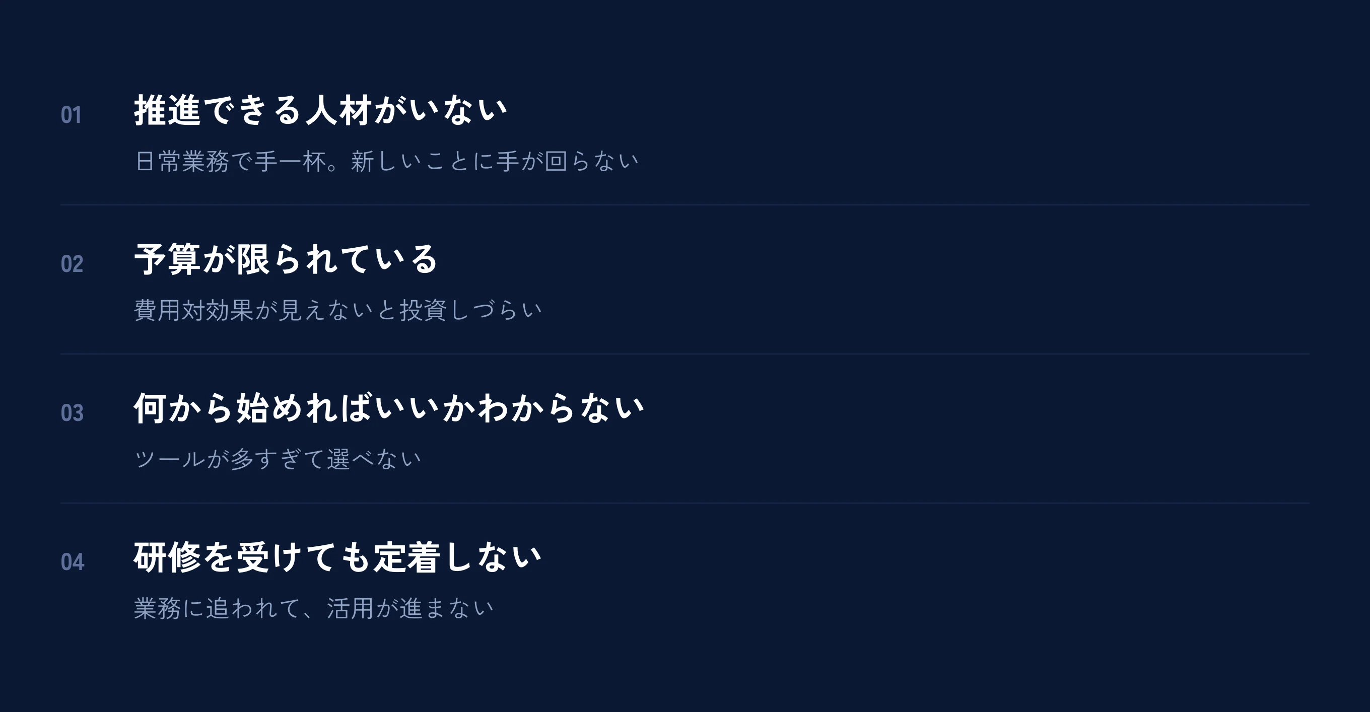 こんなお悩みありませんか。①IT人材・リソース不足（AI導入を推進できる人材がいない。日常業務で手一杯で新しいことに取り組む余裕がない）②限られた予算（大企業のような高額なAI導入費用は難しい。費用対効果が見えないと投資しづらい）③何から始めればいいかわからない（AIツールが多すぎて選べない。自社の業務にどう活かせるかイメージが湧かない）④研修を受けても定着しない（日々の業務に追われて活用が進まない。継続的なサポートが欲しい）。