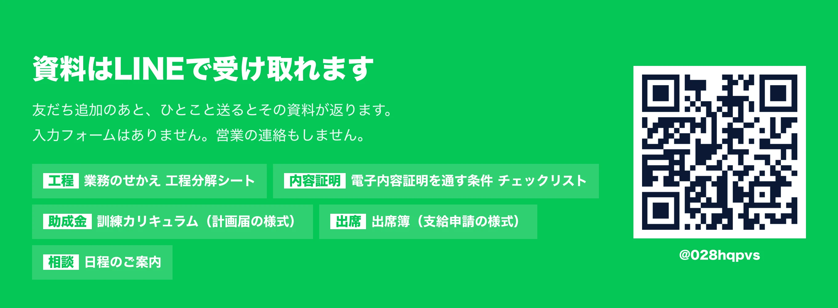 資料はLINEで受け取れます。友だち追加のあと、ひとこと送るとその資料が返ります。入力フォームはありません。営業の連絡もしません。「工程」で業務のせかえ工程分解シート、「内容証明」で電子内容証明を通す条件チェックリスト、「助成金」で訓練カリキュラム（計画届の様式）、「出席」で出席簿（支給申請の様式）、「相談」で日程のご案内。LINE ID は @028hqpvs。