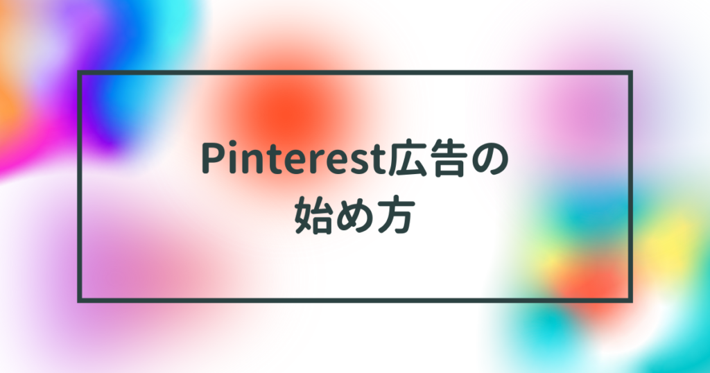 Pinterest(ピンタレスト)広告の始め方！アカウント開設から入稿規定・配信方法・審査・タグ・ターゲティングを完全網羅【2023年3月最新版】